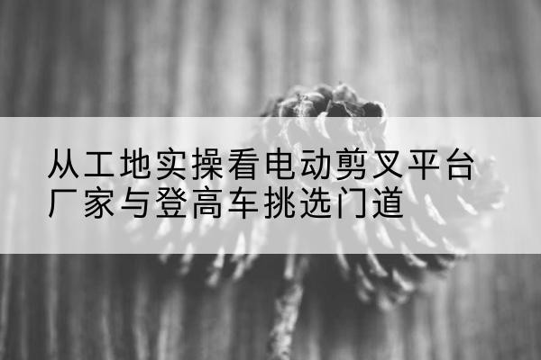 雷波电动剪叉升降平台厂家-从工地实操看电动剪叉平台厂家与登高车挑选门道