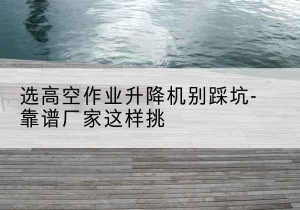 雷波剪叉式升降机厂家-选高空作业升降机别踩坑-靠谱厂家这样挑