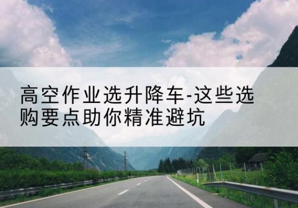 雷波升降车厂家-高空作业选升降车-这些选购要点助你*避坑