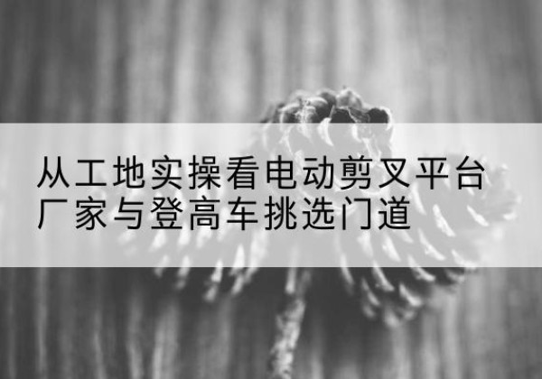 雷波电动剪叉升降平台厂家-从工地实操看电动剪叉平台厂家与登高车挑选门道